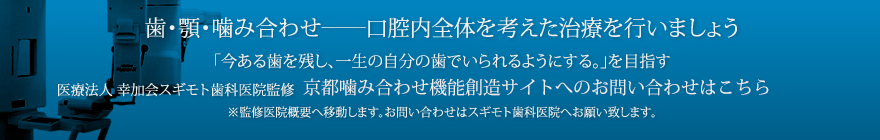 歯・顎・噛み合わせ――口腔内全体を考えた治療を行いましょう。「今ある歯を残し、一生の自分の歯でいられるようにする。」を目指す医療法人　幸加会　スギモト歯科医院監修　京都噛み合わせ機能創造サイトのへのお問い合わせはこちら ※監修医院概要へ移動します。お問い合わせはスギモト歯科医院へお願い致します。
