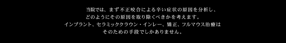 当院では、まず不正咬合による辛い症状の原因を分析し、どのようにその原因を取り除くべきかを考えます。インプラント、セラミック・インレー、矯正、フルマウス治療はそのための手段でしかありません。